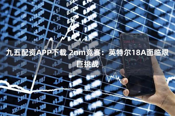 九五配资APP下载 2nm竞赛：英特尔18A面临艰巨挑战