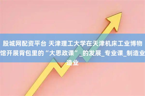 股城网配资平台 天津理工大学在天津机床工业博物馆开展背包里的“大思政课”_的发展_专业课_制造业