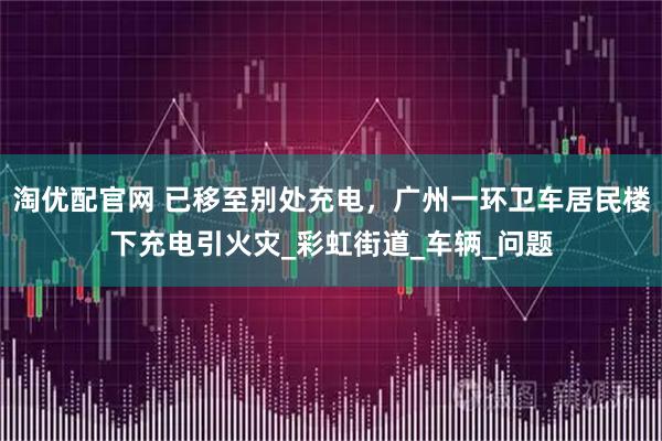 淘优配官网 已移至别处充电，广州一环卫车居民楼下充电引火灾_彩虹街道_车辆_问题