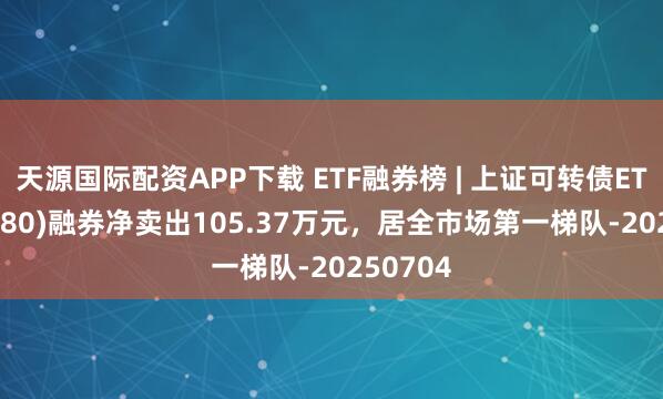 天源国际配资APP下载 ETF融券榜 | 上证可转债ETF(511180)融券净卖出105.37万元，居全市场第一梯队-20250704