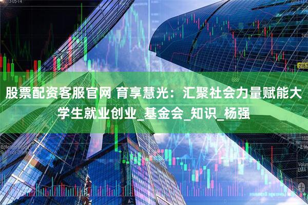 股票配资客服官网 育享慧光:汇聚社会力量赋能大学生就业创业_基金会_知识_杨强
