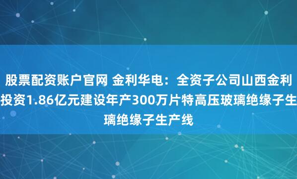 股票配资账户官网 金利华电：全资子公司山西金利华拟投资1.86亿元建设年产300万片特高压玻璃绝缘子生产线