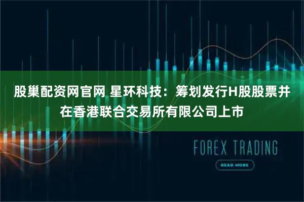 股巢配资网官网 星环科技：筹划发行H股股票并在香港联合交易所有限公司上市