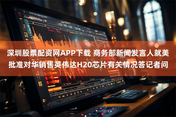 深圳股票配资网APP下载 商务部新闻发言人就美批准对华销售英伟达H20芯片有关情况答记者问