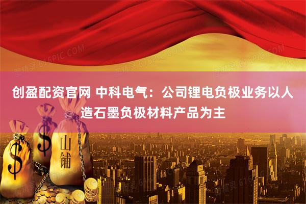 创盈配资官网 中科电气：公司锂电负极业务以人造石墨负极材料产品为主