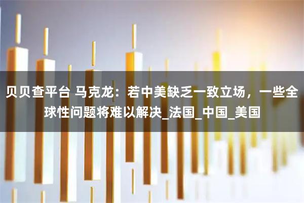 贝贝查平台 马克龙：若中美缺乏一致立场，一些全球性问题将难以解决_法国_中国_美国
