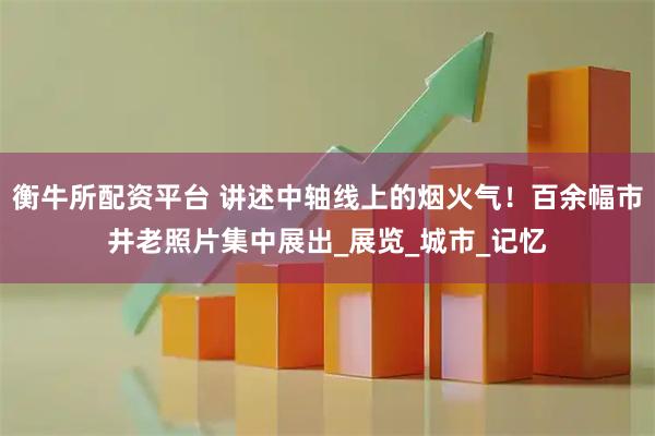 衡牛所配资平台 讲述中轴线上的烟火气！百余幅市井老照片集中展出_展览_城市_记忆