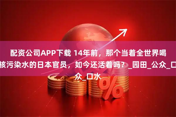 配资公司APP下载 14年前，那个当着全世界喝下核污染水的日本官员，如今还活着吗？_园田_公众_口水
