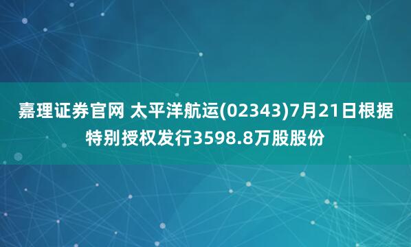 嘉理证券官网 太平洋航运(02343)7月21日根据特别授权发行3598.8万股股份