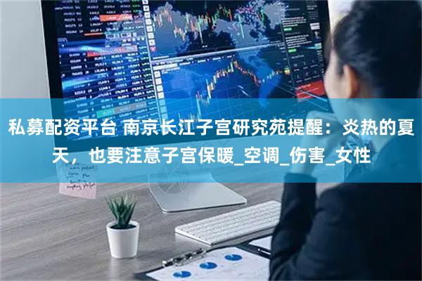 私募配资平台 南京长江子宫研究苑提醒：炎热的夏天，也要注意子宫保暖_空调_伤害_女性