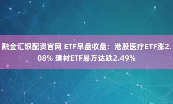 融金汇银配资官网 ETF早盘收盘：港股医疗ETF涨2.08% 建材ETF易方达跌2.49%