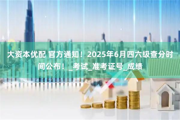 大资本优配 官方通知！2025年6月四六级查分时间公布！_考试_准考证号_成绩