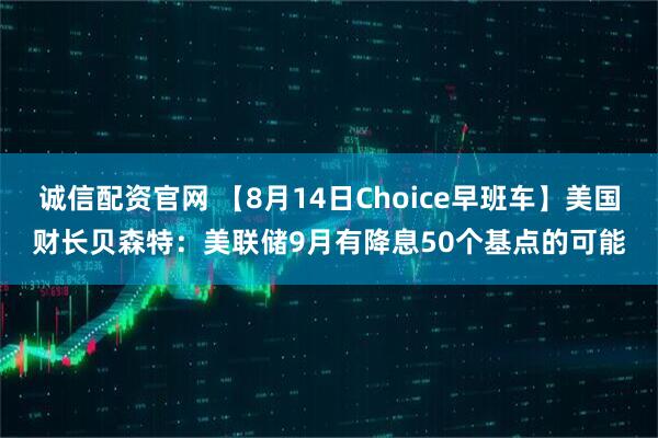 诚信配资官网 【8月14日Choice早班车】美国财长贝森特:美联储9月有降息50个基点的可能