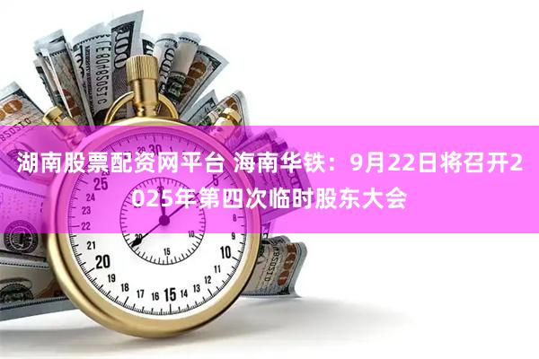 湖南股票配资网平台 海南华铁：9月22日将召开2025年第四次临时股东大会