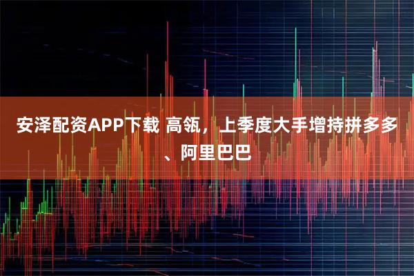 安泽配资APP下载 高瓴，上季度大手增持拼多多、阿里巴巴