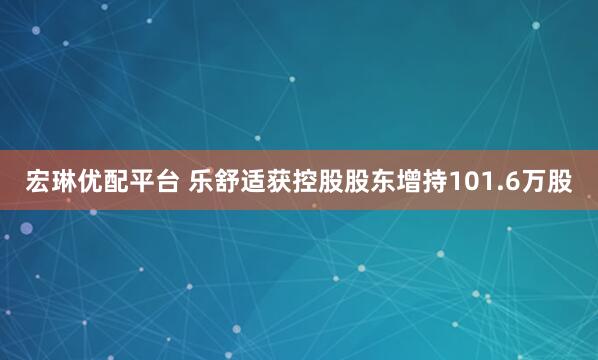 宏琳优配平台 乐舒适获控股股东增持101.6万股