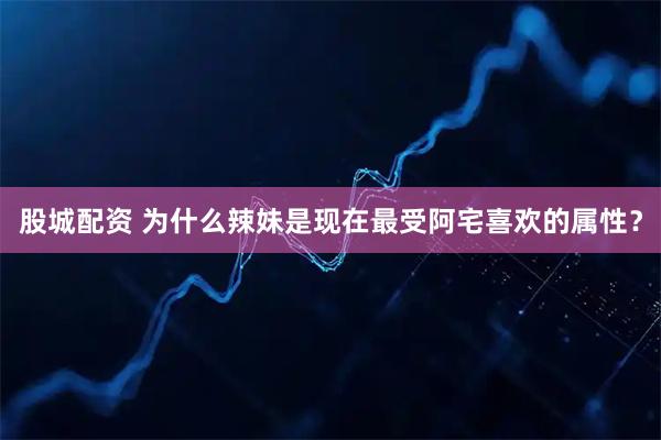 股城配资 为什么辣妹是现在最受阿宅喜欢的属性？
